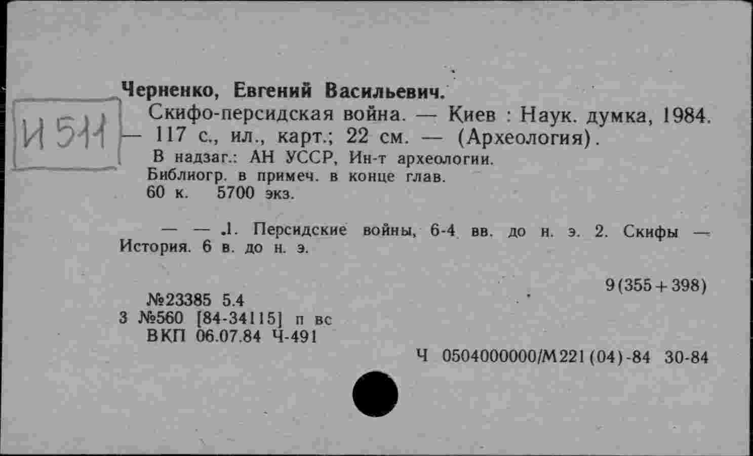 ﻿IИ 5-14
Черненко, Евгений Васильевич.
Скифо-персидская война. — Киев : Наук, думка, 1984.
— 117 с., ил., карт.; 22 см. — (Археология).
В надзаг.: АН УССР, Ин-т археологии.
Библиогр. в примеч. в конце глав.
60 к. 5700 экз.
— — .1. Персидские войны, 6-4 вв. до н. э. 2. Скифы История. 6 в. до н. э.
№23385 5.4
3 №560 [84-34115] п вс В КП 06.07.84 4-491
9(355 + 398)
Ч 0504000000/М221 (04)-84 30-84